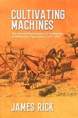 Cultivating Machines: The Use and Maintenance of Technology in Midwestern Agriculture, 1845-1900 by Rick, James