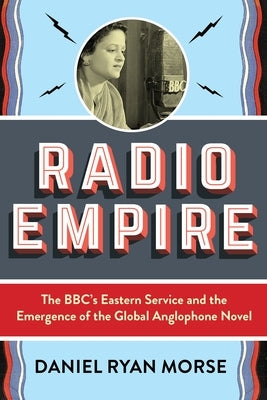 Radio Empire: The Bbc's Eastern Service and the Emergence of the Global Anglophone Novel by Morse, Daniel Ryan