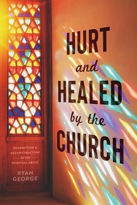 Hurt and Healed by the Church: Redemption and Reconstruction After Spiritual Abuse by George, Ryan