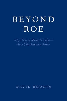 Beyond Roe: Why Abortion Should Be Legal--Even If the Fetus Is a Person by Boonin, David