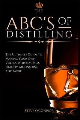 The ABC'S of Distilling: The Ultimate Guide to Making Your Own Vodka, Whiskey, Rum, Brandy, Moonshine, and More by O'Connor, Steve