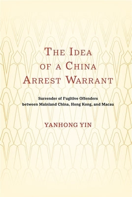 The Idea of a China Arrest Warrant: Surrender of Fugitive Offenders between Mainland China, Hong Kong, and Macau by Yanhong Yin