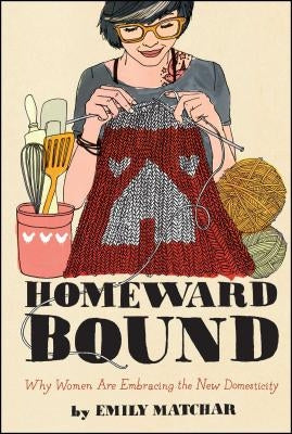 Homeward Bound: Why Women Are Embracing the New Domesticity by Matchar, Emily