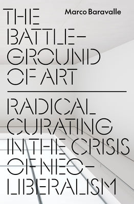 The Battleground of Art: Radical Curating in the Crisis of Neoliberalism by Baravalle, Marco