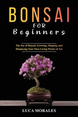 Bonsai for Beginners: The Joy of Bonsai: Growing, Shaping, and Displaying Your Own Living Works of Art by Morales, Luca