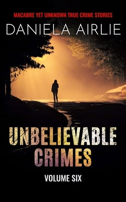 Unbelievable Crimes Volume Six: Macabre Yet Unknown True Crime Stories by Airlie, Daniela