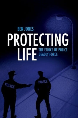 Protecting Life: The Ethics of Police Deadly Force by Jones, Ben