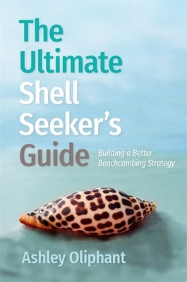 The Ultimate Shell Seeker's Guide: Building a Better Beachcombing Strategy by Oliphant, Ashley