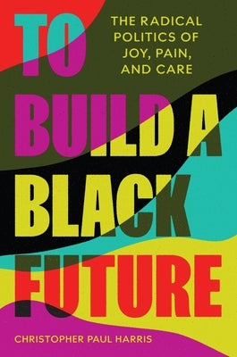 To Build a Black Future: The Radical Politics of Joy, Pain, and Care by Harris, Christopher Paul