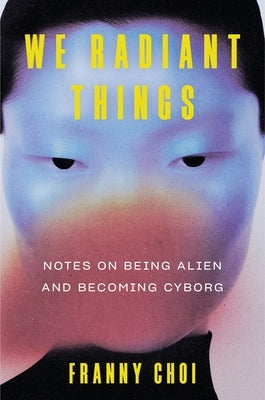 We Radiant Things: Notes on Being Alien and Becoming Cyborg by Choi, Franny