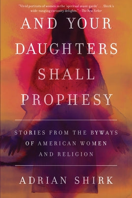 And Your Daughters Shall Prophesy: Stories from the Byways of American Women and Religion by Shirk, Adrian