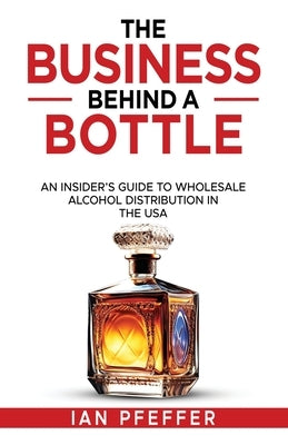 The Business Behind a Bottle: An Insider's Guide to Wholesale Alcohol Distribution in the USA by Pfeffer, Ian