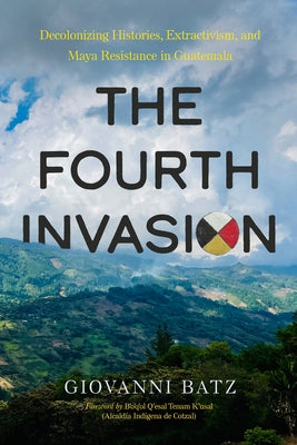 The Fourth Invasion: Decolonizing Histories, Extractivism, and Maya Resistance in Guatemala by Batz, Giovanni