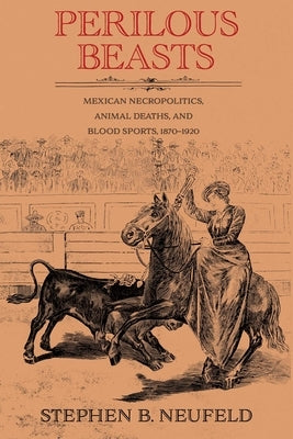 Perilous Beasts: Mexican Necropolitics, Animal Deaths, and Blood Sports, 1870-1920 by Neufeld, Stephen B.