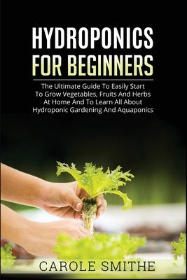 Hydroponics for Beginners: The Ultimate Guide To Easily Start To Grow Vegetables, Fruits And Herbs At Home And To Learn All About Hydroponic Gard by Smithe, Carole