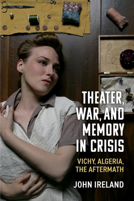 Theater, War, and Memory in Crisis: Vichy, Algeria, the Aftermath by Ireland, John