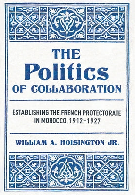 The Politics of Collaboration: Establishing the French Protectorate in Morocco, 1912-1927 by Hoisington, William A., Jr.