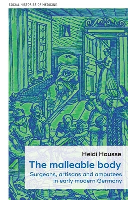 The Malleable Body: Surgeons, Artisans, and Amputees in Early Modern Germany by Hausse, Heidi