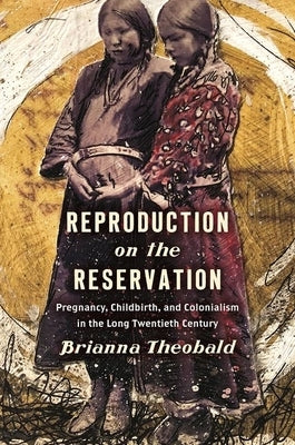 Reproduction on the Reservation: Pregnancy, Childbirth, and Colonialism in the Long Twentieth Century by Theobald, Brianna