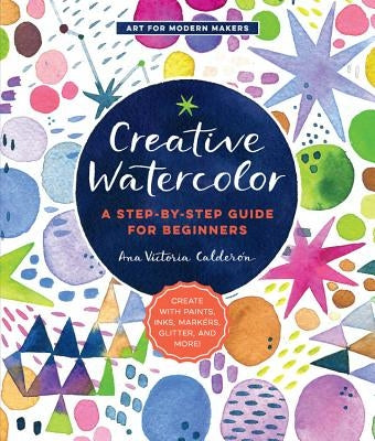 Creative Watercolor: A Step-By-Step Guide for Beginners--Create with Paints, Inks, Markers, Glitter, and More! by Calder&#243;n, Ana Victoria