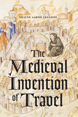 The Medieval Invention of Travel by Legassie, Shayne Aaron