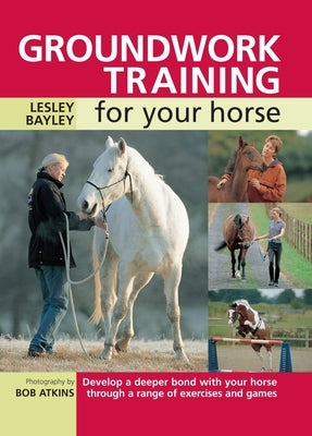 Groundwork Training for Your Horse: Develop a Deeper Bond with Your Horse Through a Range of Exercises and Games by Bayley, Lesley