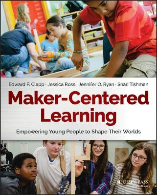 Maker-Centered Learning: Empowering Young People to Shape Their Worlds by Clapp, Edward P.