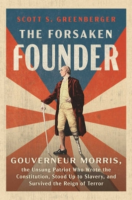 The Forsaken Founder: Gouverneur Morris, the Unsung Patriot Who Wrote the Constitution, Stood Up to Slavery, and Survived the Reign of Terror by Greenberger, Scott S.