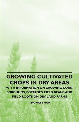 Growing Cultivated Crops in Dry Areas - With Information on Growing Corn, Sorghums, Potatoes, Field Beans and Field Roots on Dry Land Farms by Shaw, Thomas