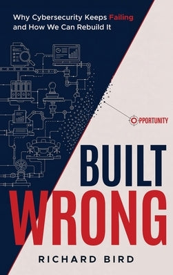 Built Wrong: Why Cybersecurity Keeps Failing and How We Can Rebuild It by Bird, Richard