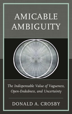 Amicable Ambiguity: The Indispensable Value of Vagueness, Open-Endedness, and Uncertainty by Crosby, Donald A.