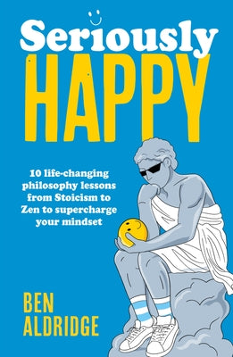 Seriously Happy: 10 Life-Changing Philosophy Lessons from Stoicism to Zen to Supercharge Your Mindset by Aldridge, Ben