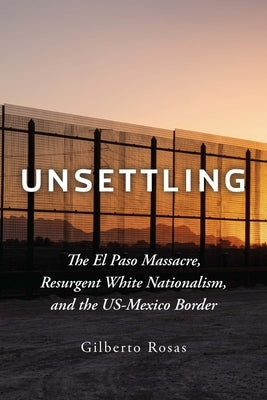 Unsettling: The El Paso Massacre, Resurgent White Nationalism, and the Us-Mexico Border by Rosas, Gilberto