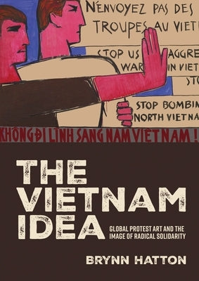 The Vietnam Idea: Global Protest Art and the Image of Radical Solidarity by Hatton, Brynn