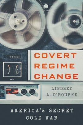 Covert Regime Change: America's Secret Cold War by O'Rourke, Lindsey A.