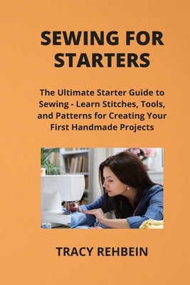 Sewing for Starters: The Ultimate Starter Guide to Sewing - Learn Stitches, Tools, and Patterns for Creating Your First Handmade Projects by Rehbein, Tracy