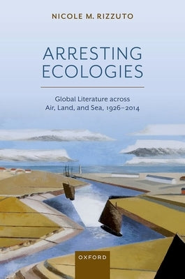 Arresting Ecologies: Global Literature Across Air, Land, and Sea, 1926-2014 by Rizzuto, Nicole M.