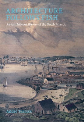 Architecture Follows Fish: An Amphibious History of the North Atlantic by Tavares, Andre