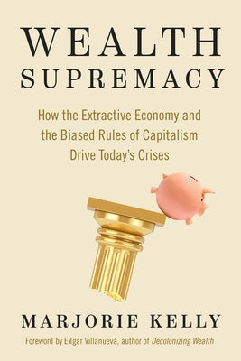 Wealth Supremacy: How the Extractive Economy and the Biased Rules of Capitalism Drive Today's Crises by Kelly, Marjorie