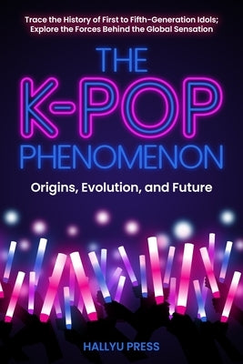 The K-Pop Phenomenon: Origins, Evolution, and Future -- Trace the History of First to Fifth-Generation Idols; Explore the Forces Behind the Global Sen by Hallyu Press