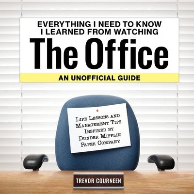 Everything I Need to Know I Learned from Watching the Office: An Unofficial Guide: Life Lessons and Management Tips Inspired by the Dunder Mifflin Pap by Courneen, Trevor