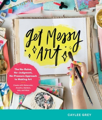 Get Messy Art: The No-Rules, No-Judgment, No-Pressure Approach to Making Art - Create with Watercolor, Acrylics, Markers, Inks, and M by Grey, Caylee