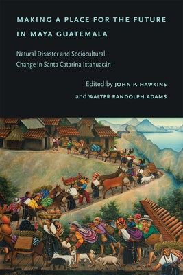 Making a Place for the Future in Maya Guatemala: Natural Disaster and Sociocultural Change in Santa Catarina Ixtahuac?n by Hawkins, John P.