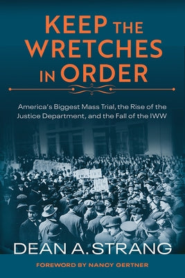 Keep the Wretches in Order: America's Biggest Mass Trial, the Rise of the Justice Department, and the Fall of the IWW by Strang, Dean