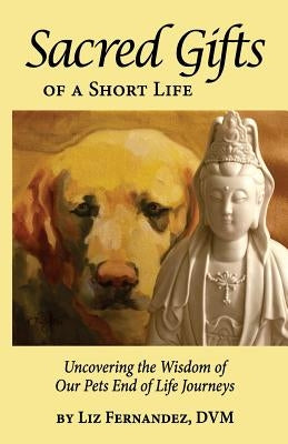 Sacred Gifts Of A Short Life: Uncovering The Wisdom Of Our Pets End Of Life Journeys by Fernandez, Elizabeth Ann