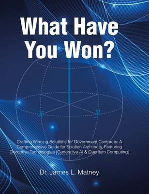 What Have You Won?: Crafting Winning Solutions for Government Contracts: A Comprehensive Guide for Solutions Architects, Featuring Disruptive Technolo by Matney, James L.