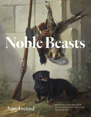 Noble Beasts: Hunters and Hunted in Eighteenth-Century French Art by Freund, Amy
