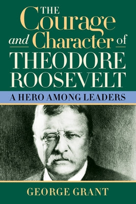 The Courage and Character of Theodore Roosevelt: A Hero Among Leaders by Grant, George