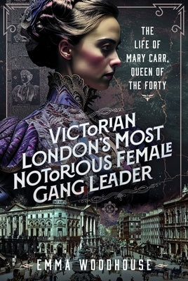 Victorian London's Most Notorious Female Gang Leader: The Life of Mary Carr, Queen of the Forty by Woodhouse, Emma