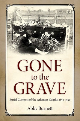 Gone to the Grave: Burial Customs of the Arkansas Ozarks, 1850-1950 by Burnett, Abby